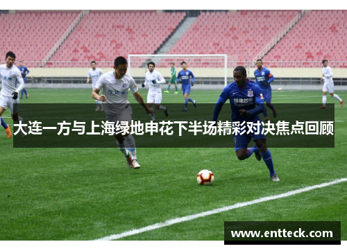 大连一方与上海绿地申花下半场精彩对决焦点回顾